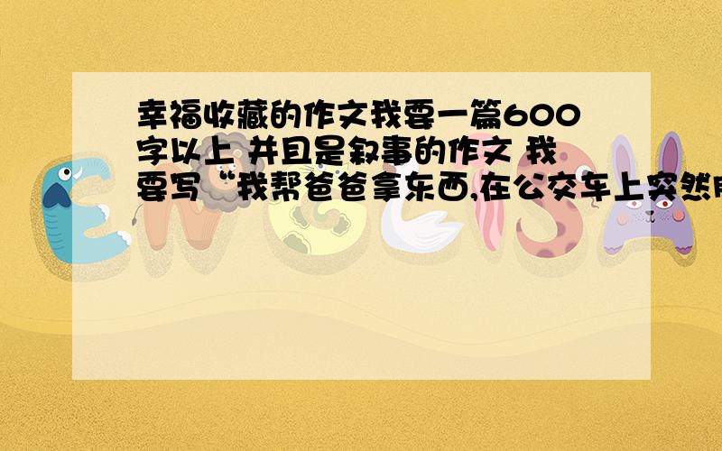 幸福收藏的作文我要一篇600字以上 并且是叙事的作文 我要写“我帮爸爸拿东西,在公交车上突然肚子疼,然后有人让给我座位,我感到了非常的幸福”就这样 帮我写一篇收藏幸福的600字作文答