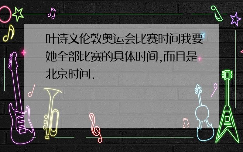 叶诗文伦敦奥运会比赛时间我要她全部比赛的具体时间,而且是北京时间.