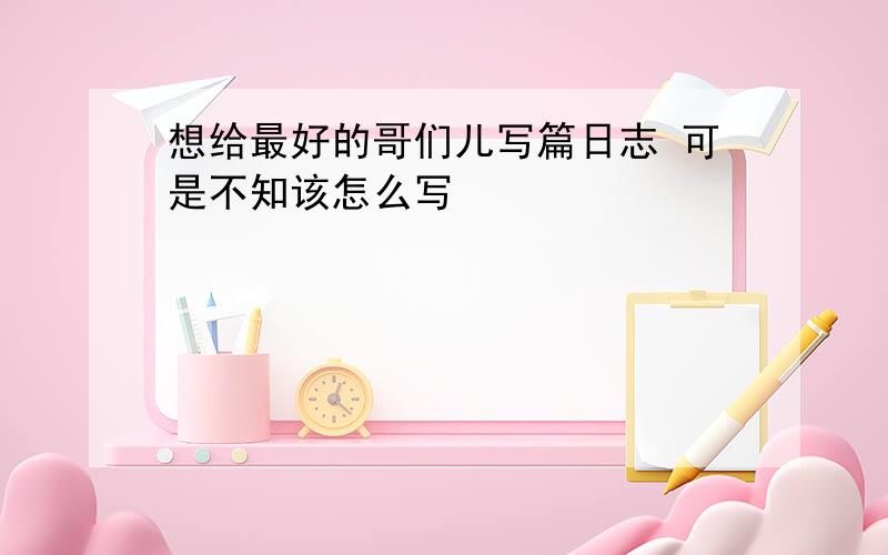 想给最好的哥们儿写篇日志 可是不知该怎么写