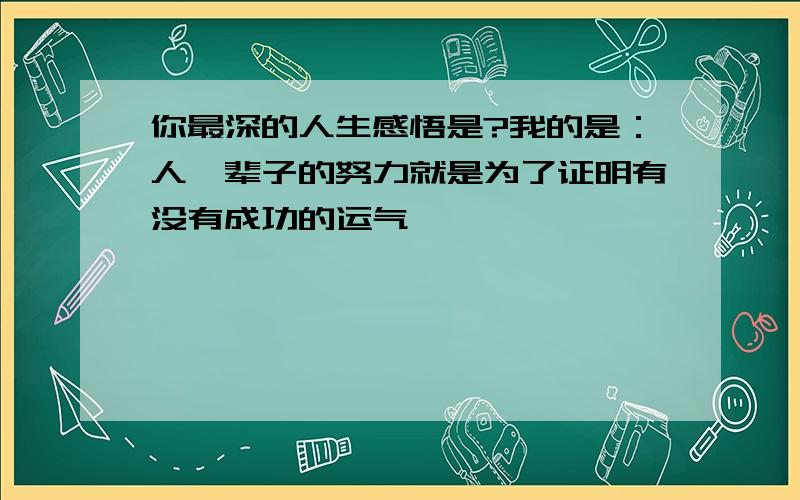 你最深的人生感悟是?我的是：人一辈子的努力就是为了证明有没有成功的运气