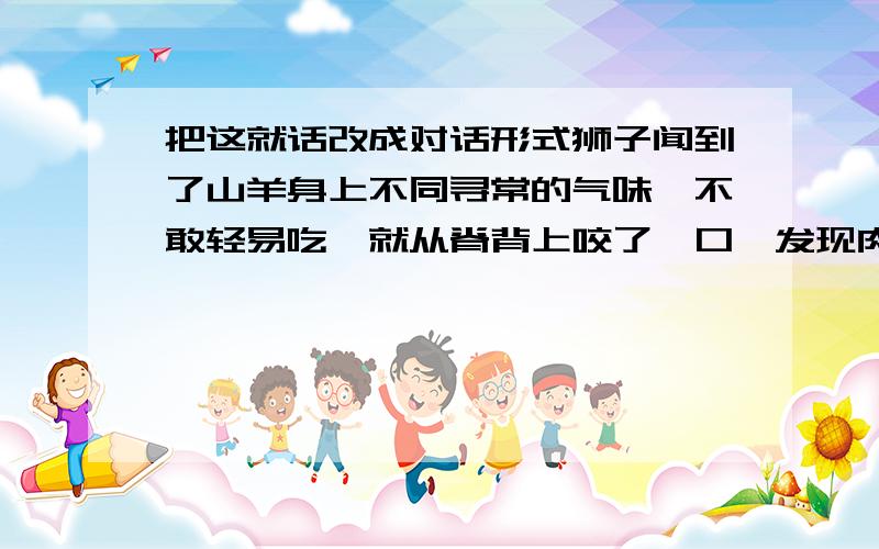 把这就话改成对话形式狮子闻到了山羊身上不同寻常的气味,不敢轻易吃,就从脊背上咬了一口,发现肉质比较差,就问山羊来自哪里,小山羊啰嗦着说来自城里.