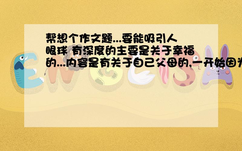 帮想个作文题...要能吸引人眼球 有深度的主要是关于幸福的...内容是有关于自己父母的,一开始因为不会沟通总是吵架后来学会彼此宽容与沟通,于是幸福又回来了,