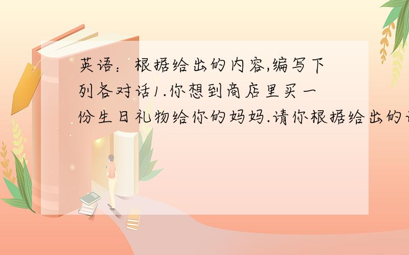 英语：根据给出的内容,编写下列各对话1.你想到商店里买一份生日礼物给你的妈妈.请你根据给出的词完成与售货员之间的对话present,shoes,yellow,Size Five,expensive,98yuan2.你在广州动物园迷路了,你