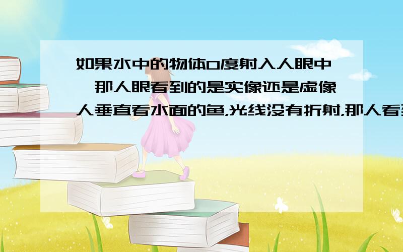 如果水中的物体0度射入人眼中,那人眼看到的是实像还是虚像人垂直看水面的鱼，光线没有折射，那人看到的不是没有变化的鱼吗