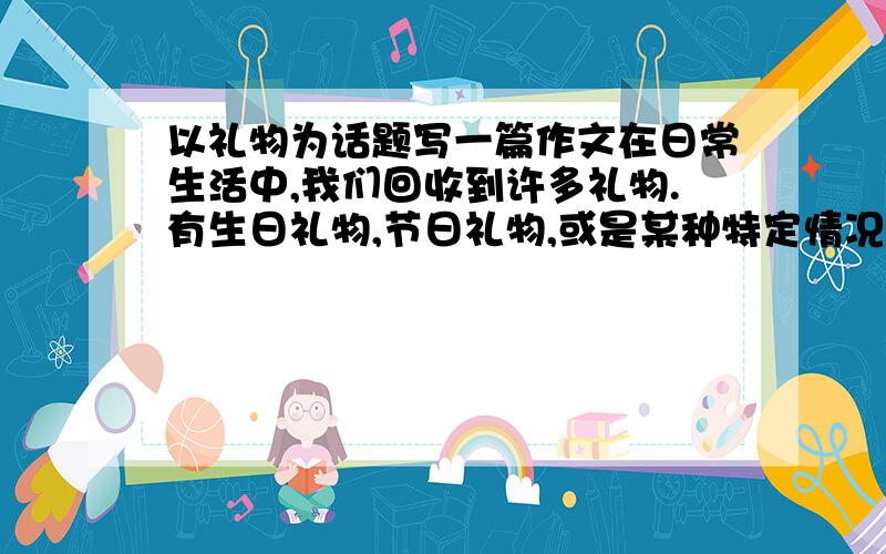 以礼物为话题写一篇作文在日常生活中,我们回收到许多礼物.有生日礼物,节日礼物,或是某种特定情况下赠送的小礼物,小小礼物张张蕴含着几多关爱,几多深情.写一篇作文,不少于400字哦!