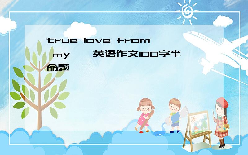 true love from my……英语作文100字半命题