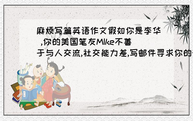 麻烦写篇英语作文假如你是李华 ,你的美国笔友MIke不善于与人交流,社交能力差,写邮件寻求你的帮助,请你给他回邮件,从使用身体语言的角度给他一些建议1保持微笑 2说话时看着对方的眼睛3