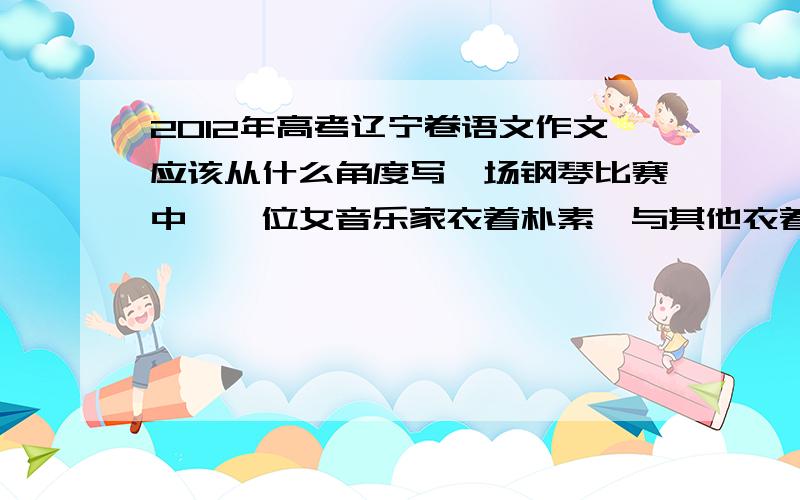 2012年高考辽宁卷语文作文应该从什么角度写一场钢琴比赛中,一位女音乐家衣着朴素,与其他衣着华丽的音乐家形成鲜明对比,有人问她为什么,她说人应该隐藏于音乐背后,对此,有人佩服,有人