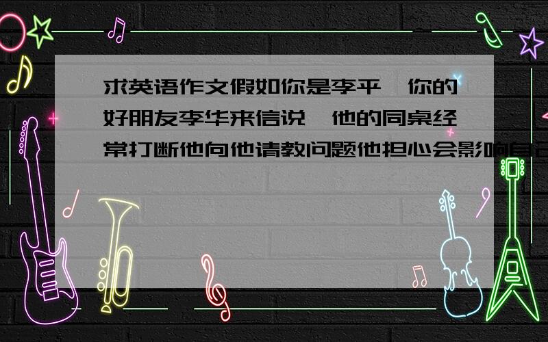 求英语作文假如你是李平,你的好朋友李华来信说,他的同桌经常打断他向他请教问题他担心会影响自己的学习.请你用英语写一封回信.内容：1给别人讲题也会提升自己2人人都有长处和不足,可