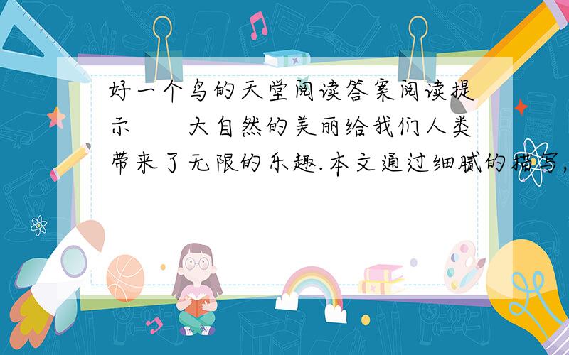 好一个鸟的天堂阅读答案阅读提示　　大自然的美丽给我们人类带来了无限的乐趣.本文通过细腻的描写,赞美了“鸟的天堂”真是名符其实,作者在赞美之余,内心也充满了喜悦的心情.体会作