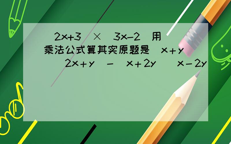 (2x+3)×(3x-2)用乘法公式算其实原题是（x＋y）（2x＋y）－（x＋2y）（x－2y）