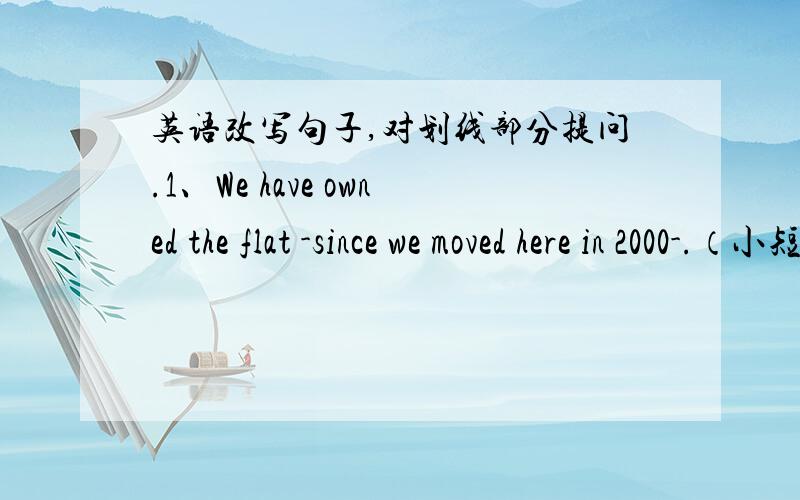 英语改写句子,对划线部分提问.1、We have owned the flat -since we moved here in 2000-.（小短横至小短横是画线部分）2、We have visited the factory -twice-.3、I have bought -a Chinese—English dictionary-.4、He has made -te