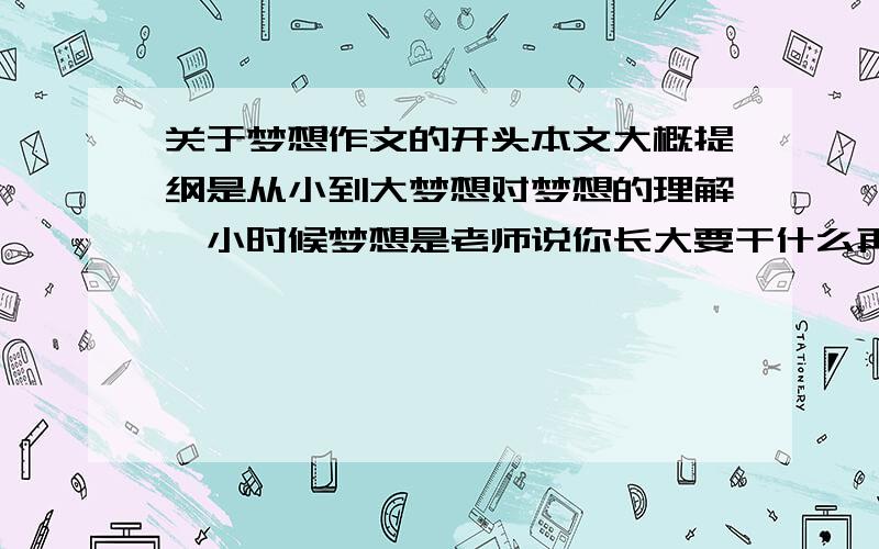 关于梦想作文的开头本文大概提纲是从小到大梦想对梦想的理解,小时候梦想是老师说你长大要干什么再大些是渴望拥有一套属于自己的画具后来像在梦中实现的理想现在渴望考上一所较好的