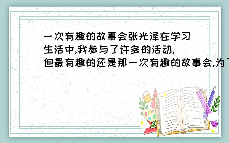 一次有趣的故事会张光泽在学习生活中,我参与了许多的活动,但最有趣的还是那一次有趣的故事会.为了响应国家教育方针,景洪教育局和妇联举办了一次全国示范家长颁奖活动,州小的224办被