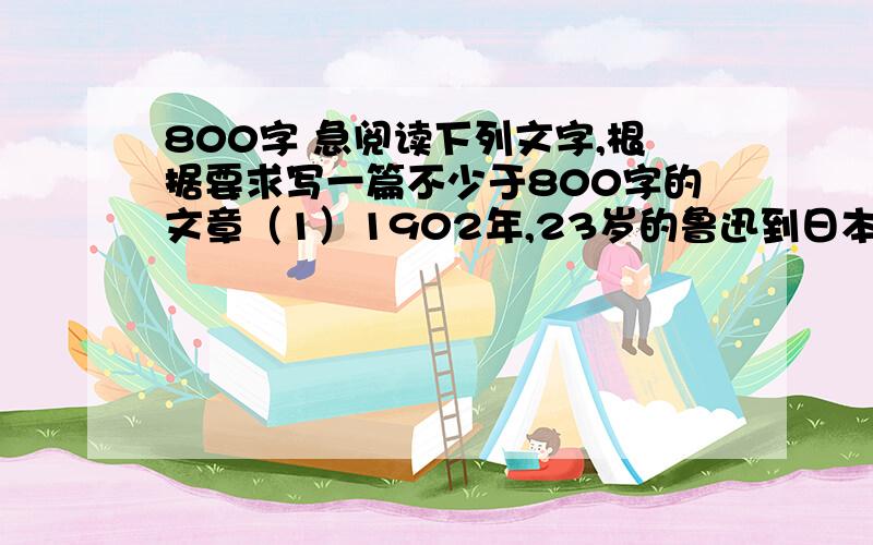 800字 急阅读下列文字,根据要求写一篇不少于800字的文章（1）1902年,23岁的鲁迅到日本仙台学医,课前放映的幻灯画片使他深受刺激,为了疗救病态的社会和愚昧的国民,鲁迅弃医从文,用文艺唤