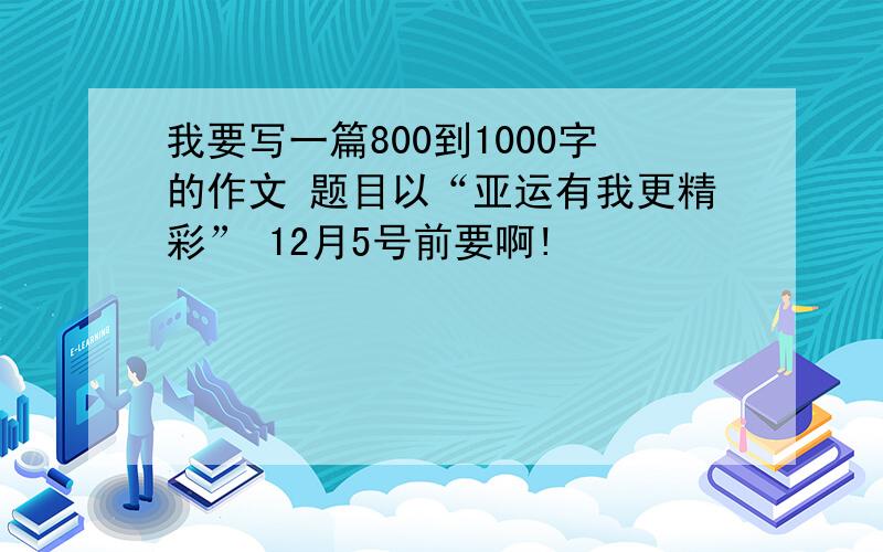 我要写一篇800到1000字的作文 题目以“亚运有我更精彩” 12月5号前要啊!