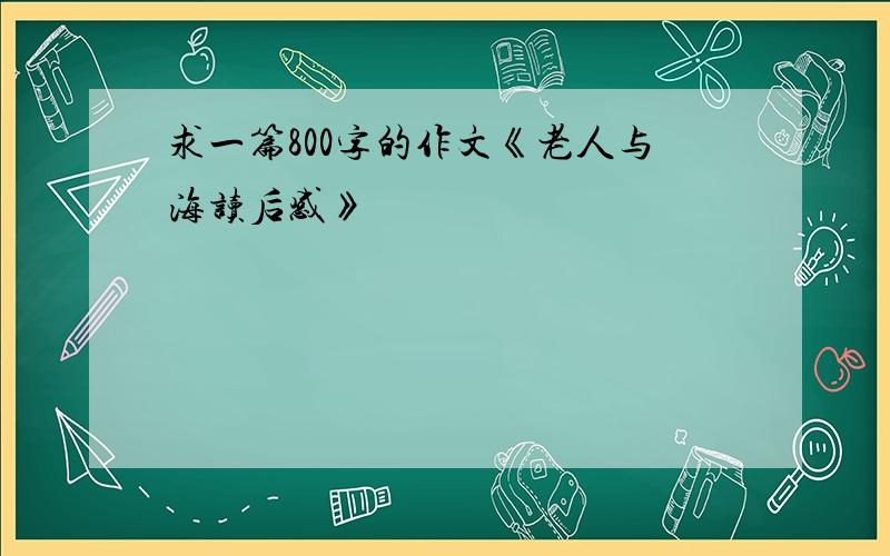 求一篇800字的作文《老人与海读后感》