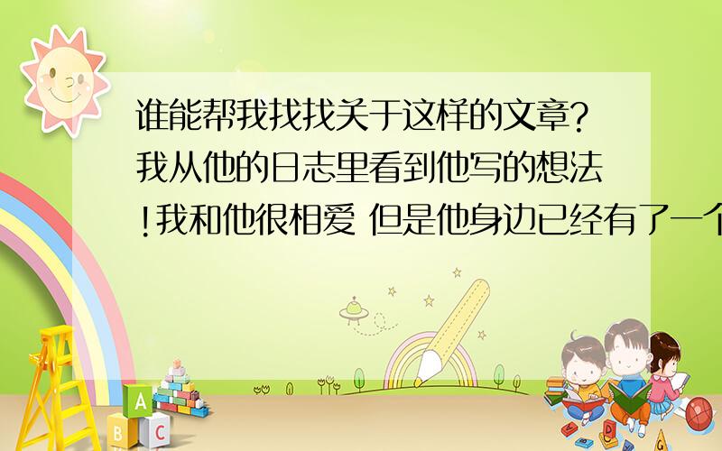 谁能帮我找找关于这样的文章?我从他的日志里看到他写的想法!我和他很相爱 但是他身边已经有了一个女朋友 而我没有男朋友 想在一起但是中间隔了一个砍!两人虽喜欢 但是他不想我是他第