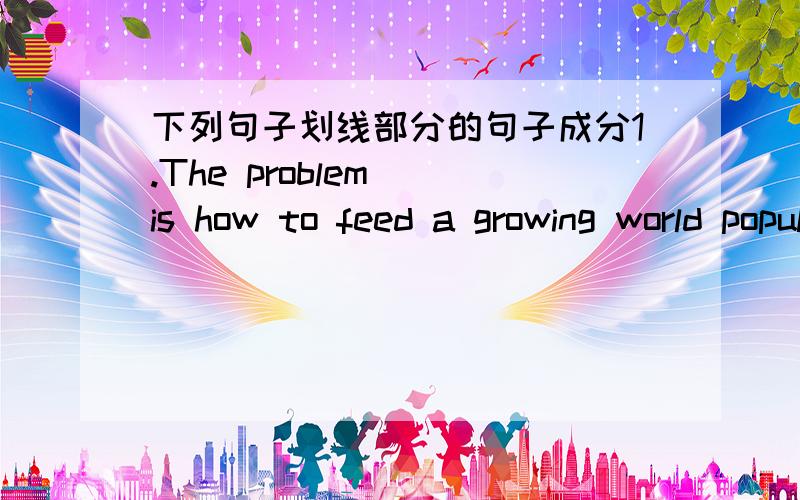 下列句子划线部分的句子成分1.The problem (is how to feed a growing world population of almost 6 billion).2.Alice made a promise （to allow Peter to take a pound of his flesh from whatever part of his body) if he-did not pay the money bac