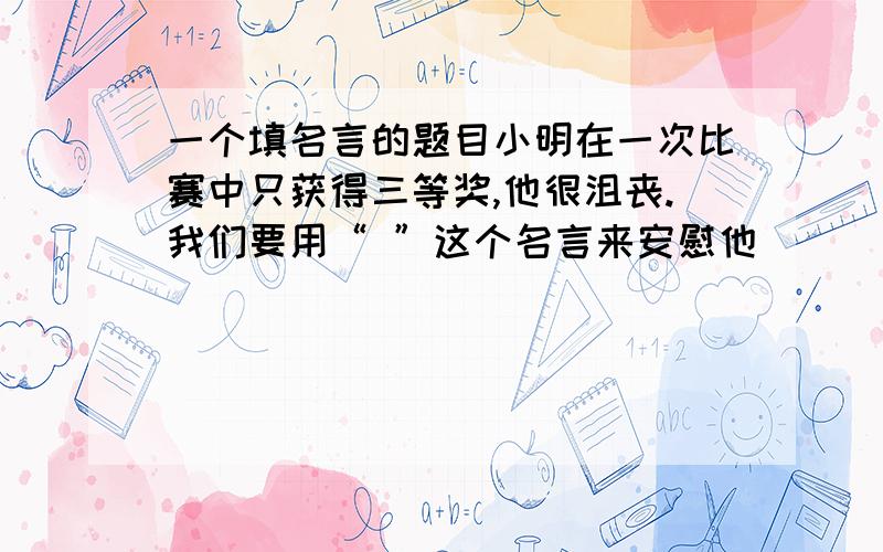 一个填名言的题目小明在一次比赛中只获得三等奖,他很沮丧.我们要用“ ”这个名言来安慰他