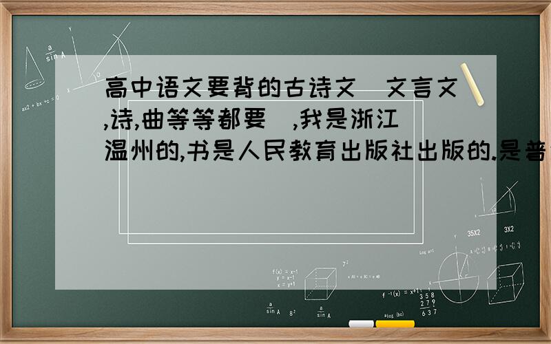 高中语文要背的古诗文（文言文,诗,曲等等都要）,我是浙江温州的,书是人民教育出版社出版的.是普通高中课程标准实验教科书.我是浙江的哦.高中3年要背的都要.