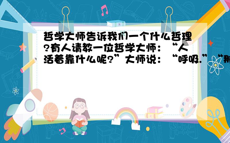 哲学大师告诉我们一个什么哲理?有人请教一位哲学大师：“人活着靠什么呢?”大师说：“呼吸.”“那么,”那人再问：“呼吸又是为了什么?”哲学大师兴趣盎然地说：“呼者,为出一口气；