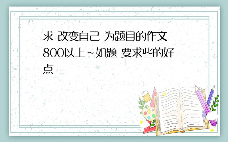 求 改变自己 为题目的作文 800以上~如题 要求些的好点