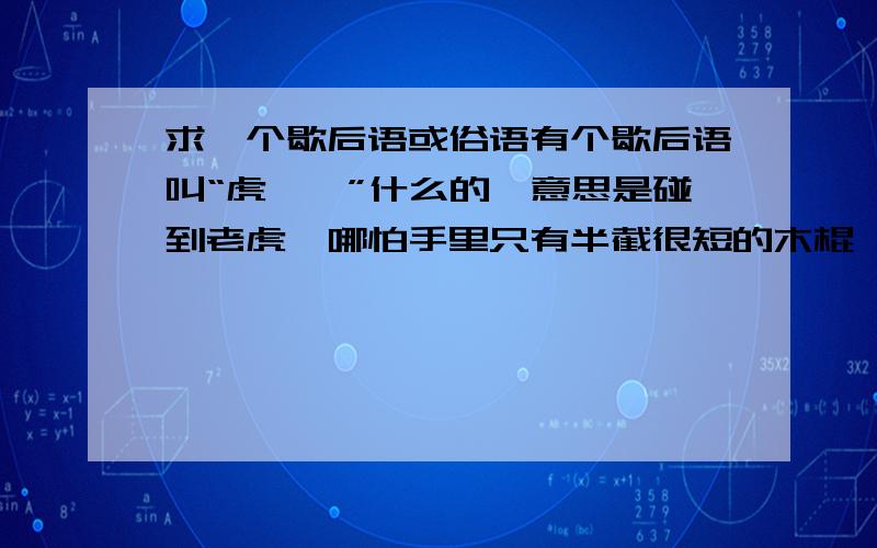 求一个歇后语或俗语有个歇后语叫“虎……”什么的,意思是碰到老虎,哪怕手里只有半截很短的木棍,也敢大吼一声,上去和老虎搏斗一番,如果两手空空,就吓得浑身哆嗦,失去了搏斗的勇气.