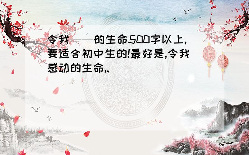 令我——的生命500字以上,要适合初中生的!最好是,令我感动的生命,.