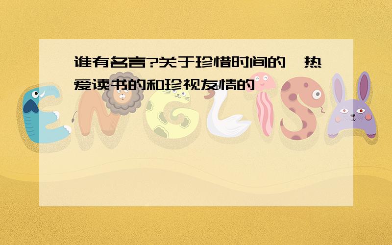 谁有名言?关于珍惜时间的、热爱读书的和珍视友情的