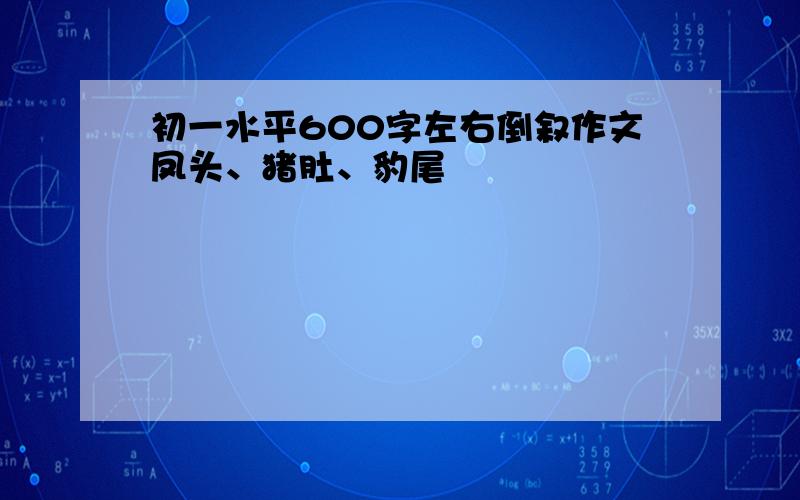 初一水平600字左右倒叙作文凤头、猪肚、豹尾