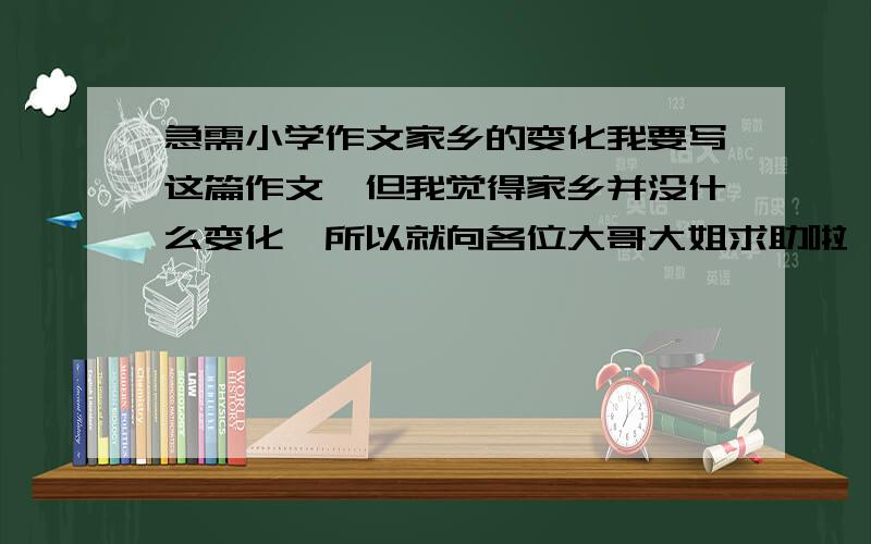 急需小学作文家乡的变化我要写这篇作文,但我觉得家乡并没什么变化,所以就向各位大哥大姐求助啦