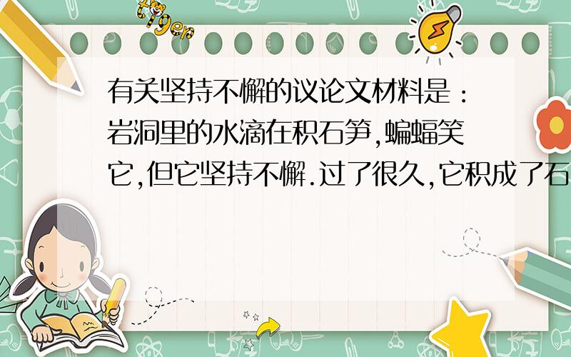 有关坚持不懈的议论文材料是：岩洞里的水滴在积石笋,蝙蝠笑它,但它坚持不懈.过了很久,它积成了石笋,可它仍在坚持,想积成石柱.蝙蝠的后代的后代看到了~