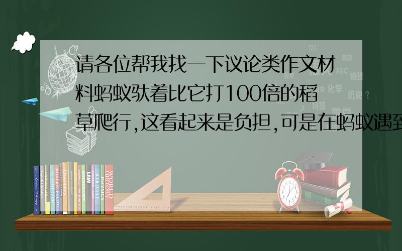 请各位帮我找一下议论类作文材料蚂蚁驮着比它打100倍的稻草爬行,这看起来是负担,可是在蚂蚁遇到裂缝时,确能将稻草横在裂缝上,从而度过裂缝.蚂蚁带着负担走,其实负担也是蚂蚁能跨过鸿