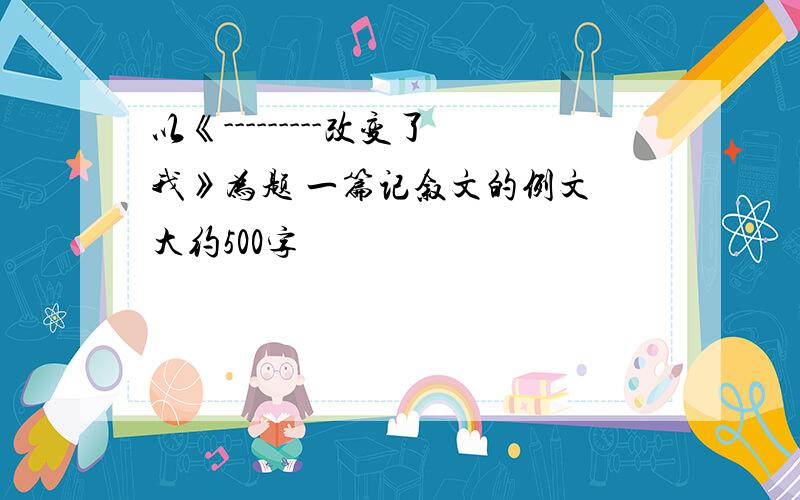 以《---------改变了我》为题 一篇记叙文的例文 大约500字