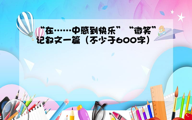 “在……中感到快乐”“微笑”记叙文一篇（不少于600字）