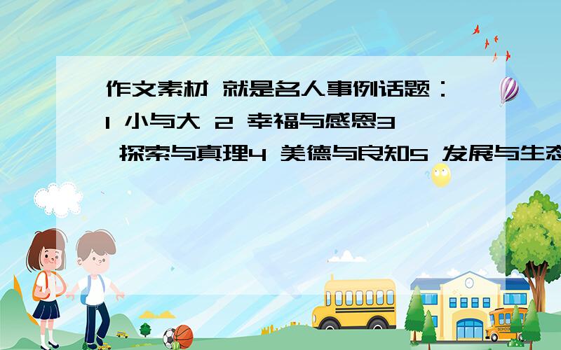 作文素材 就是名人事例话题：1 小与大 2 幸福与感恩3 探索与真理4 美德与良知5 发展与生态6 童真与美好7 阅读与成长要名人的事例 别来整片作文 快每个话题都要一些