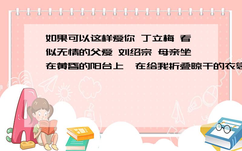 如果可以这样爱你 丁立梅 看似无情的父爱 刘绍宗 母亲坐在黄昏的阳台上,在给我折叠晾干的衣裳.她是来我这里看病的,看手.她那双操劳一生的手,因患类风湿性关节炎,现已严重变形.自从来