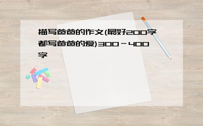 描写爸爸的作文(最好200字都写爸爸的爱)3OO～4OO字