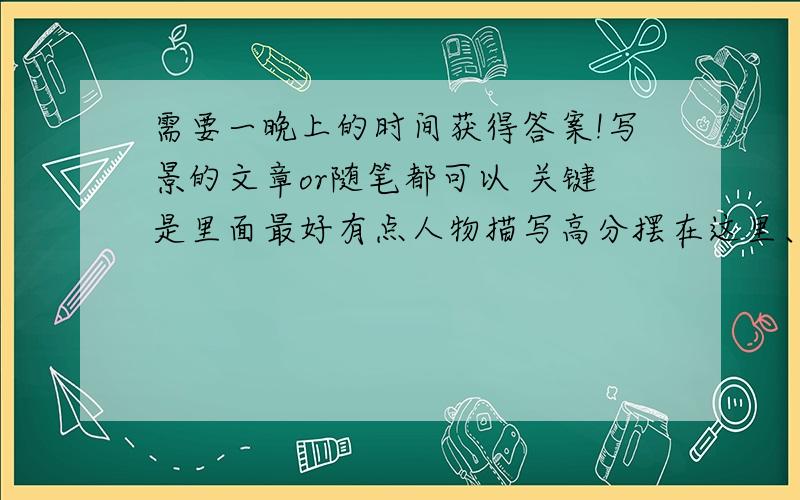 需要一晚上的时间获得答案!写景的文章or随笔都可以 关键是里面最好有点人物描写高分摆在这里、满意的+50分!①：额、待定吧,是人物描写,不是自我的想法描写.如果没其他好答案了,把分送