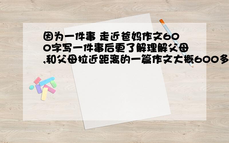 因为一件事 走近爸妈作文600字写一件事后更了解理解父母,和父母拉近距离的一篇作文大概600多字,