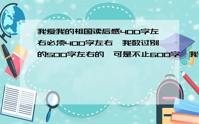 我爱我的祖国读后感400字左右必须400字左右,我数过别的500字左右的,可是不止600字,我会怀疑你们是否会骗我!我会数的,只要超过450字以上,我就不算答案!哼!不过我真的很急啊,求各位大哥大姐