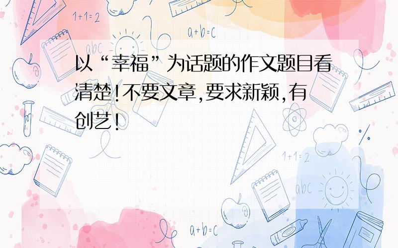 以“幸福”为话题的作文题目看清楚!不要文章,要求新颖,有创艺!