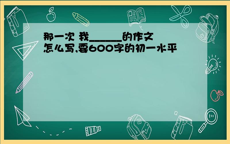 那一次 我______的作文怎么写,要600字的初一水平