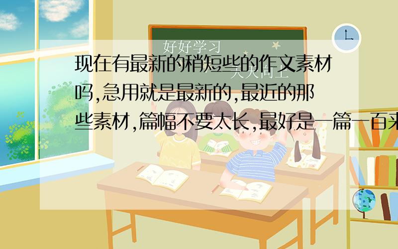 现在有最新的稍短些的作文素材吗,急用就是最新的,最近的那些素材,篇幅不要太长,最好是一篇一百来字,要十篇左右,