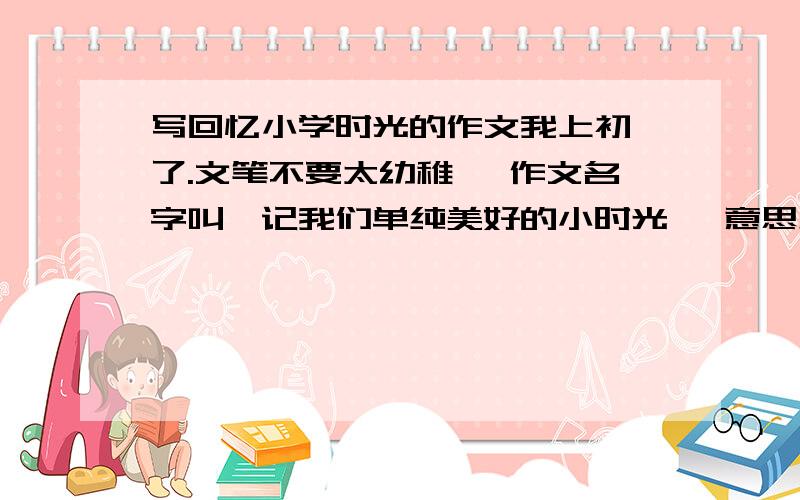 写回忆小学时光的作文我上初一了.文笔不要太幼稚 ,作文名字叫《记我们单纯美好的小时光》 意思差不多就行了.