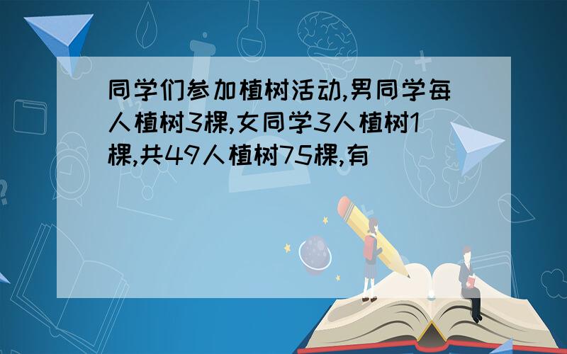 同学们参加植树活动,男同学每人植树3棵,女同学3人植树1棵,共49人植树75棵,有