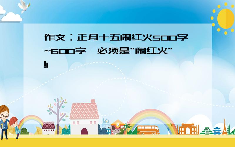 作文：正月十五闹红火500字~600字,必须是“闹红火”!1