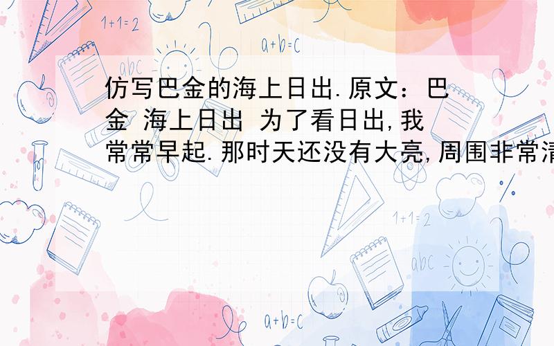 仿写巴金的海上日出.原文：巴金 海上日出 为了看日出,我常常早起.那时天还没有大亮,周围非常清静,船上只有机器的响声.天空还是一片浅蓝,颜色很浅.转眼间天边出现了一道红霞,慢慢地在