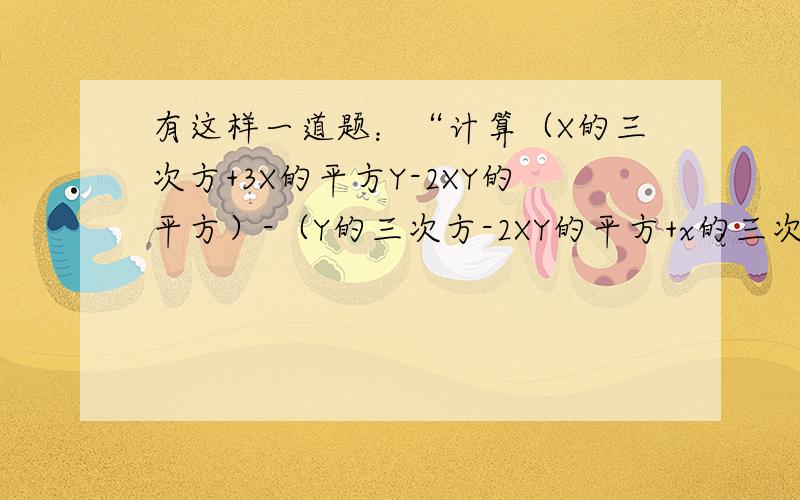 有这样一道题：“计算（X的三次方+3X的平方Y-2XY的平方）-（Y的三次方-2XY的平方+x的三次方）的值,有这样一道题：“计算（X的三次方+3X的平方Y-2XY的平方）-（Y的三次方-2XY的平方+x的三次方